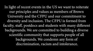 In light of recent events in the US we want to reiterate our principles and values as members of Brown University and the CFPU and our commitment to diversity and inclusion. The CFPU is formed from faculty, staff, postdocs, and students with many different backgrounds. We are committed to building a diverse scientific community that supports people of all backgrounds. We condemn any form of discrimination, racism, and intolerance. 